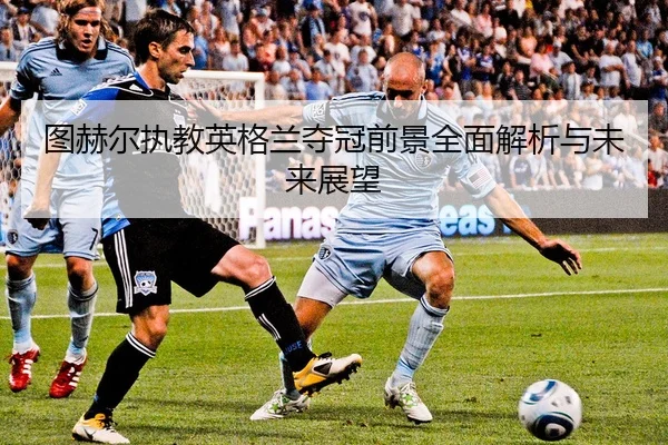 图赫尔执教英格兰夺冠前景全面解析与未来展望